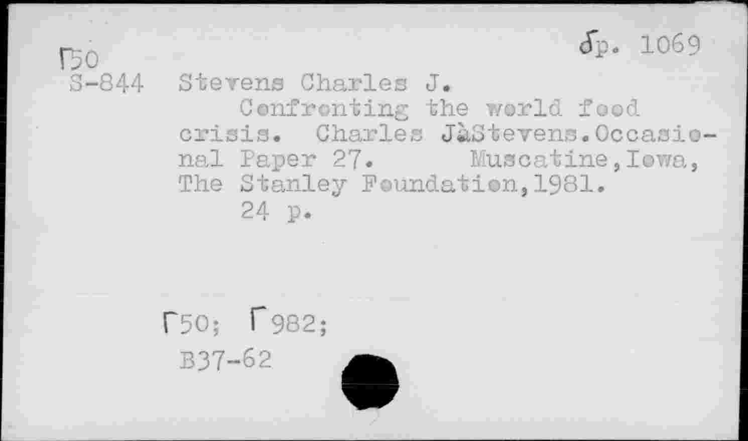 ﻿Bo
S-844
Jp. 1069
Stevens Charles J.
Confronting the world food crisis. Charles JaStevens.Occasional Paper 27. Muscatine,Iowa, The Stanley Foundation,1981.
24 p.
F5O; T982;
B37-&2